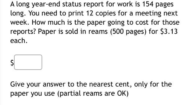 A long year-end status report for work is 154 pages 
long. You need to print 12 copies for a meeting next
week. How much is the paper going to cost for those 
reports? Paper is sold in reams (500 pages) for $3.13
each.
$
Give your answer to the nearest cent, only for the 
paper you use (partial reams are OK)