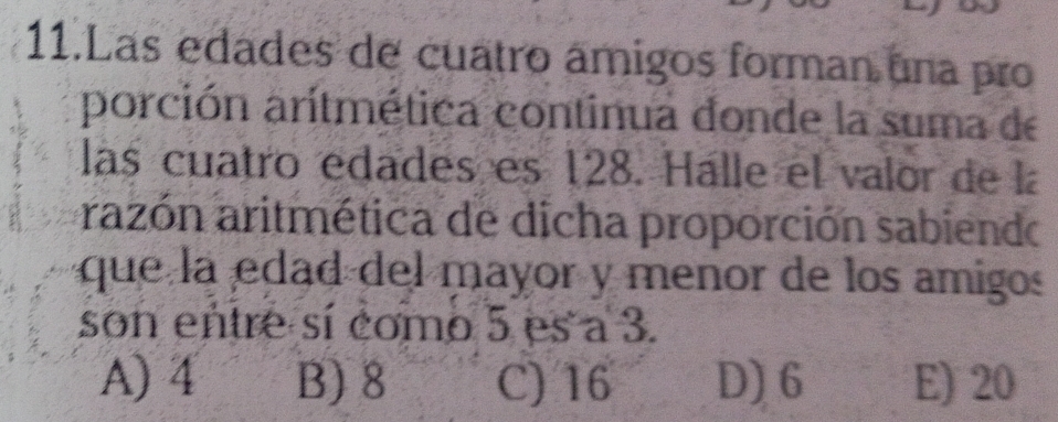 Las edades de cuatro ámigos forman una pro
porción aritmética continua donde la suma de
las cuatro edades es 128. Hálle el valor de la
razón aritmética de dicha proporción sabiendo
que la edad del mayor y menor de los amigos
son entre sí como 5 es a 3.
A) 4 B) 8 C) 16 D) 6 E) 20