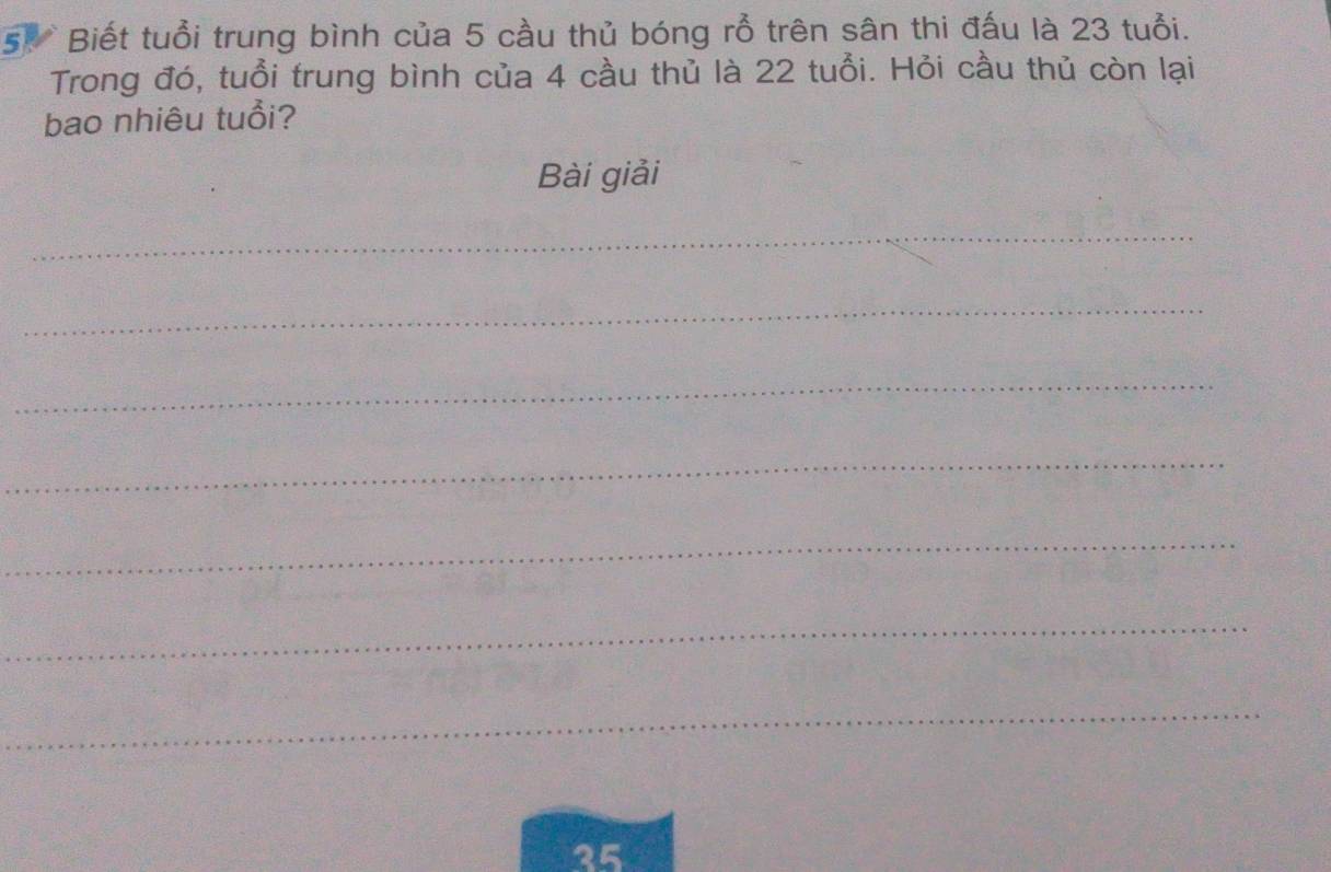 Biết tuổi trung bình của 5 cầu thủ bóng rỗ trên sân thi đấu là 23 tuổi. 
Trong đó, tuổi trung bình của 4 cầu thủ là 22 tuổi. Hỏi cầu thủ còn lại 
bao nhiêu tuổi? 
Bài giải 
_ 
_ 
_ 
_ 
_ 
_ 
_
35