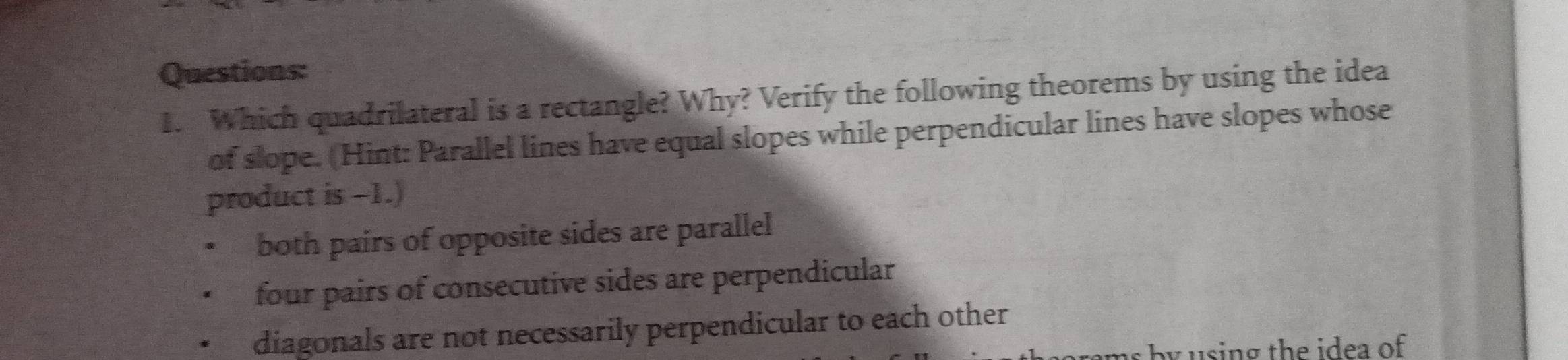 Which quadrilateral is a rectangle? Why? Verify the following theorems by using the idea
of slope. (Hint: Parallel lines have equal slopes while perpendicular lines have slopes whose
product is -1.)
both pairs of opposite sides are parallel
four pairs of consecutive sides are perpendicular
diagonals are not necessarily perpendicular to each other
by using the idea of