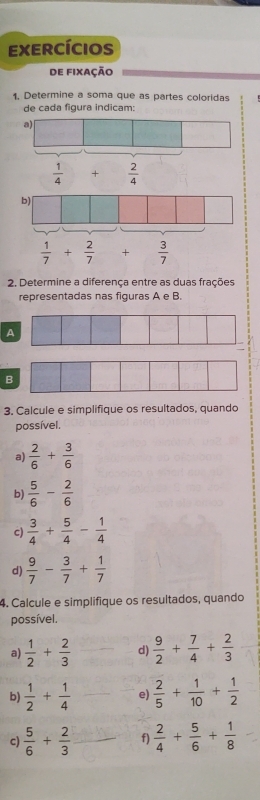 exercícios
de fixação
1. Determine a soma que as partes coloridas
de cada figura indicam:
2. Determine a diferença entre as duas frações
representadas nas figuras A e B.
A
B
3. Calcule e simplifique os resultados, quando
possível.
a)  2/6 + 3/6 
b)  5/6 - 2/6 
c)  3/4 + 5/4 - 1/4 
d)  9/7 - 3/7 + 1/7 
4. Calcule e simplifique os resultados, quando
possível.
a)  1/2 + 2/3  d)  9/2 + 7/4 + 2/3 
b)  1/2 + 1/4  e)  2/5 + 1/10 + 1/2 
c)  5/6 + 2/3  f)  2/4 + 5/6 + 1/8 