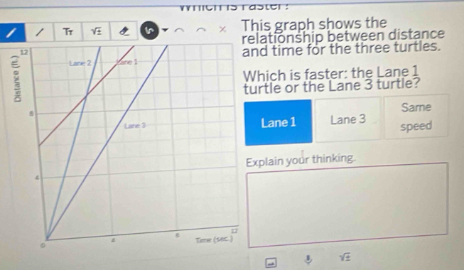 Tr sqrt(± ) Ir This graph shows the 
relationship between distance 
d time for the three turtles. 
hich is faster: the Lane 1
rtle or the Lane 3 turtle? 
Same 
Lane 1 Lane 3
speed 
plain your thinking.
sqrt(± )