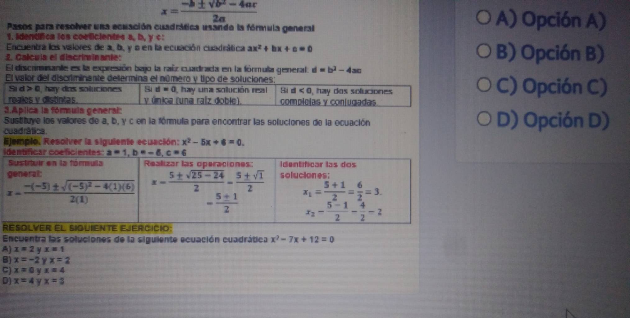 x= (-b± sqrt(b^2-4ac))/2a 
Pasos para resolver una ecuación cuadrática usando la fórmula general
A) Opción A)
1. Identífica los coeficientes a, b, y c:
Encuentra los valores de a, b, y o en la ecuación cuadrática ax^2+bx+c=0 B) Opción B)
L. Calcula el discriminante:
El discrimnante es la expresión bajo la rañz cuadrada en la fórmula general: d=b^2-4ac
El valor del discriminante delermina el número y tipo de soluciones:
Si d>0 , hay das soluciones Sid=0 hay una solución real Si d<0</tex> ), hay dos soluciones
C) Opción C)
reales v distintas y Única (una ralz doble). complelas y conlugadas
3.Aplica la fórmula general:
Sustituye los valores de a, b, y c en la fórmula para encontrar las soluciones de la ecuación D) Opción D)
cuad rática .
Ejemplo, Resolver la siguiente ecuación: x^2-5x+6=0.
I
R
Encuentra las soluciones de la siguiente ecuación cuadrática x^2-7x+12=0
A) x=2y x=1
B) x=-2 x=2
C) x=0y x=4
D) x=4 y x=3