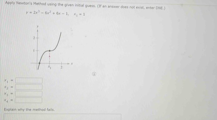 Apply Newton's Method using the given initial guess. (If an answer does not exist, enter DNE.)
y=2x^3-6x^2+6x-1,x_1=1
D
x_1=
x_2=
x_3=
x_4=
Explain why the method fails