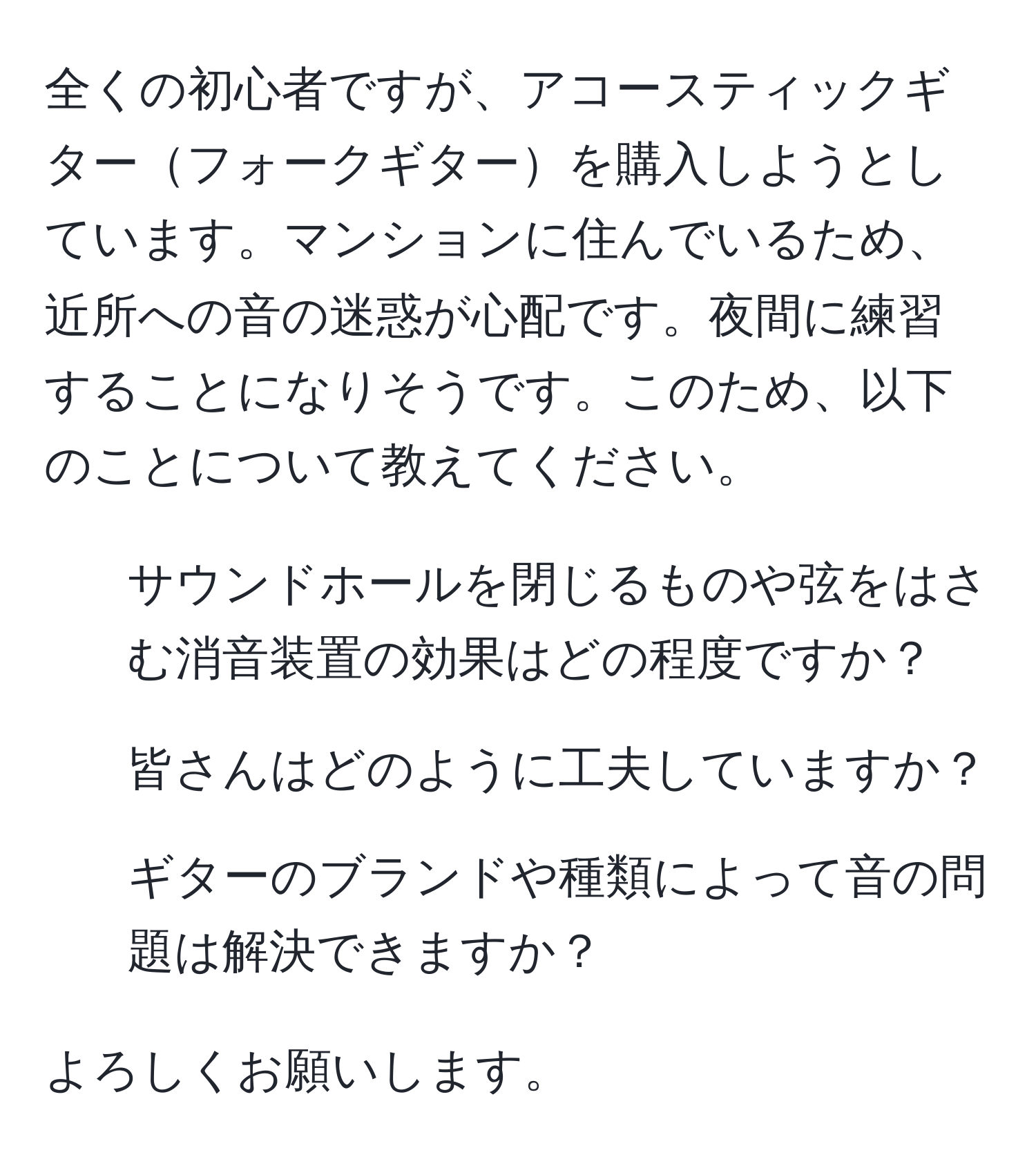 全くの初心者ですが、アコースティックギターフォークギターを購入しようとしています。マンションに住んでいるため、近所への音の迷惑が心配です。夜間に練習することになりそうです。このため、以下のことについて教えてください。

1. サウンドホールを閉じるものや弦をはさむ消音装置の効果はどの程度ですか？
2. 皆さんはどのように工夫していますか？
3. ギターのブランドや種類によって音の問題は解決できますか？

よろしくお願いします。