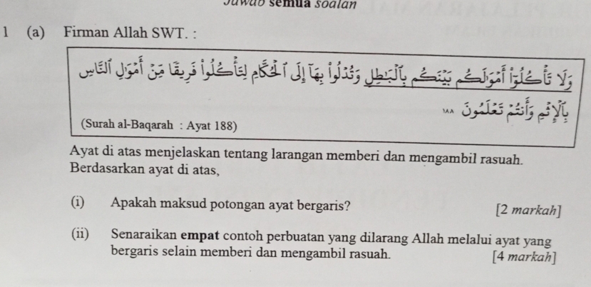 awab semua sodlán 
1 (a) Firman Allah SWT. : 
war jof go a si ie i R rn ei i; Jsit é e a jgf gie i v; 
' ,¿ y 
(Surah al-Baqarah : Ayat 188) 
Ayat di atas menjelaskan tentang larangan memberi dan mengambil rasuah. 
Berdasarkan ayat di atas, 
(i) Apakah maksud potongan ayat bergaris? [2 markah] 
(ii) Senaraikan empat contoh perbuatan yang dilarang Allah melalui ayat yang 
bergaris selain memberi dan mengambil rasuah. [4 markah]