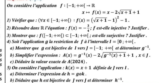 On considère l’application f:[-1;+∈fty [to R
xto f(x)=x-2sqrt(x+1)+1
1) Vérifier que : (forall x∈ [-1;+∈fty D:f(x)=(sqrt(x+1)-1)^2-1. 
2) Résoudre dans R l'équation : f(x)=- 3/4 ; f est-elle injective ? Justifier . 
3) Montrer que : f([-1;+∈fty D⊂ [-1;+∈fty [; est-elle surjective ? Justifier . 
4) Soit l’application g la restriction de f à l’intervalle I=[0;+∈fty [. 
5 a) Montrer que ɡ est bijective de I vers J=[-1;+∈fty [ et déterminer g^(-1). 
5 b) Simplifier l’expression : A(x)=g^(-1)(x)-2sqrt(g^(-1)(x)+1)+1, x∈ J. 
5 c) Déduire la valeur exacte de A(2024). 
5 
5) On considère l’application : k(x)=x+1 définie de J vers I. 
5 a) Déterminer l'expression de h=gok. 
5 b) Déduire que h est bijective de J vers J et déterminer h^(-1).