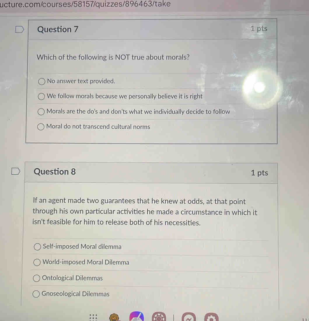 Which of the following is NOT true about morals?
No answer text provided.
We follow morals because we personally believe it is right
Morals are the do's and don'ts what we individually decide to follow
Moral do not transcend cultural norms
Question 8 1 pts
If an agent made two guarantees that he knew at odds, at that point
through his own particular activities he made a circumstance in which it
isn't feasible for him to release both of his necessities.
Self-imposed Moral dilemma
World-imposed Moral Dilemma
Ontological Dilemmas
Gnoseological Dilemmas