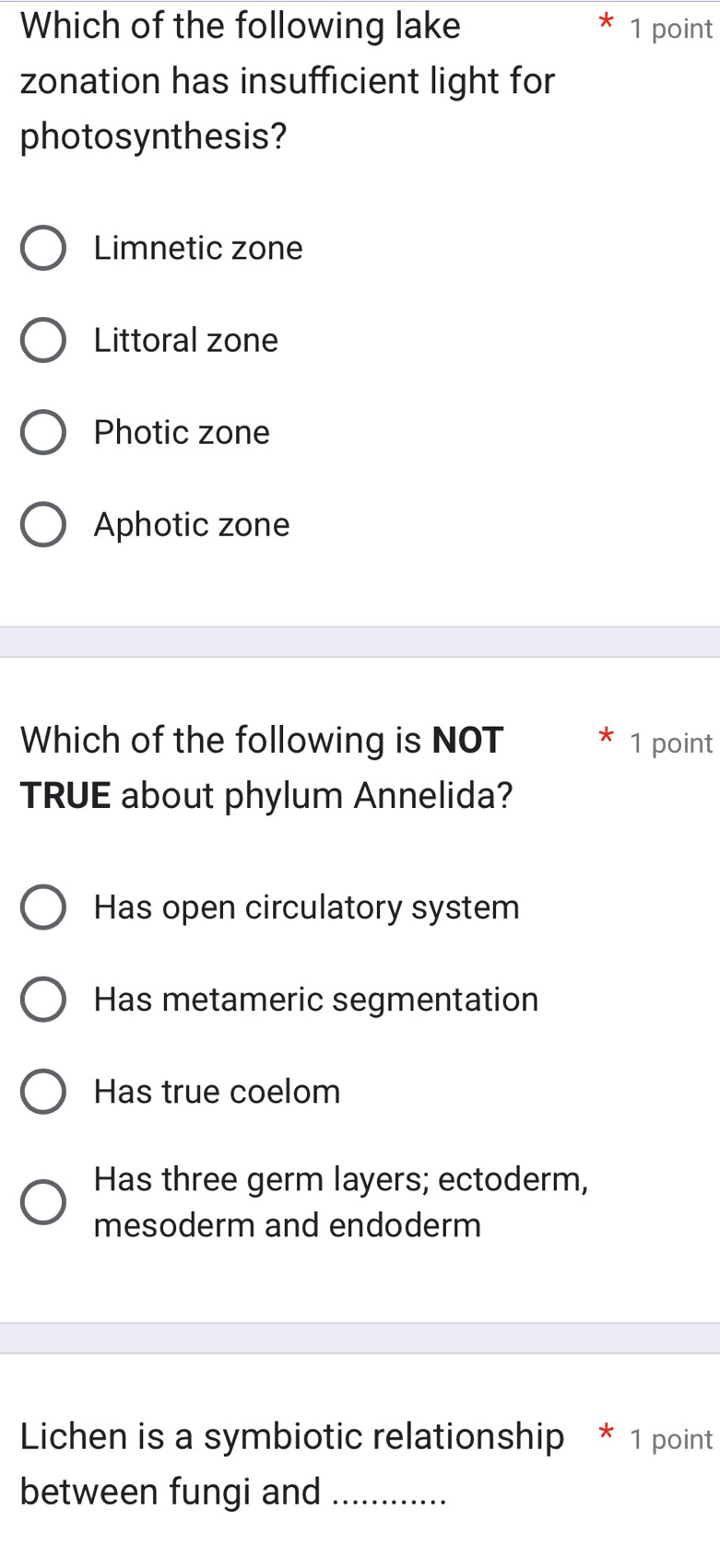 Which of the following lake 1 point
zonation has insufficient light for
photosynthesis?
Limnetic zone
Littoral zone
Photic zone
Aphotic zone
Which of the following is NOT 1 point
TRUE about phylum Annelida?
Has open circulatory system
Has metameric segmentation
Has true coelom
Has three germ layers; ectoderm,
mesoderm and endoderm
Lichen is a symbiotic relationship * 1 point
between fungi and_