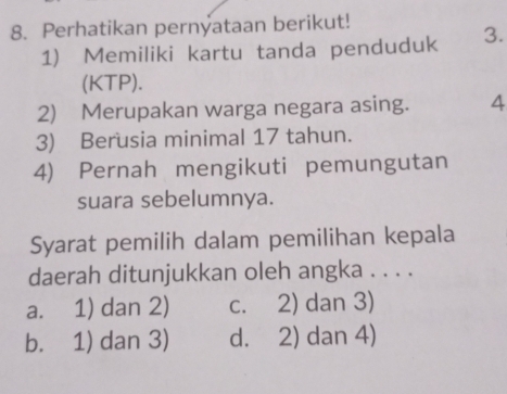 Perhatikan pernyataan berikut!
1) Memiliki kartu tanda penduduk 3.
(KTP).
2) Merupakan warga negara asing. 4
3) Berusia minimal 17 tahun.
4) Pernah mengikuti pemungutan
suara sebelumnya.
Syarat pemilih dalam pemilihan kepala
daerah ditunjukkan oleh angka . . . .
a. 1) dan 2) c. 2) dan 3)
b. 1) dan 3) d. 2) dan 4)