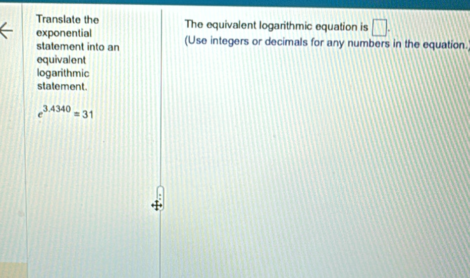 Translate the The equivalent logarithmic equation is □. 
exponential 
statement into an 
(Use integers or decimals for any numbers in the equation. 
equivalent 
logarithmic 
statement.
e^(3.4340)=31