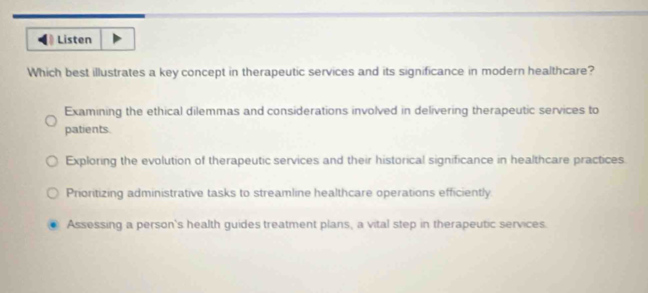 Listen
Which best illustrates a key concept in therapeutic services and its significance in modern healthcare?
Examining the ethical dilemmas and considerations involved in delivering therapeutic services to
patients.
Exploring the evolution of therapeutic services and their historical significance in healthcare practices.
Prioritizing administrative tasks to streamline healthcare operations efficiently.
Assessing a person's health guides treatment plans, a vital step in therapeutic services.