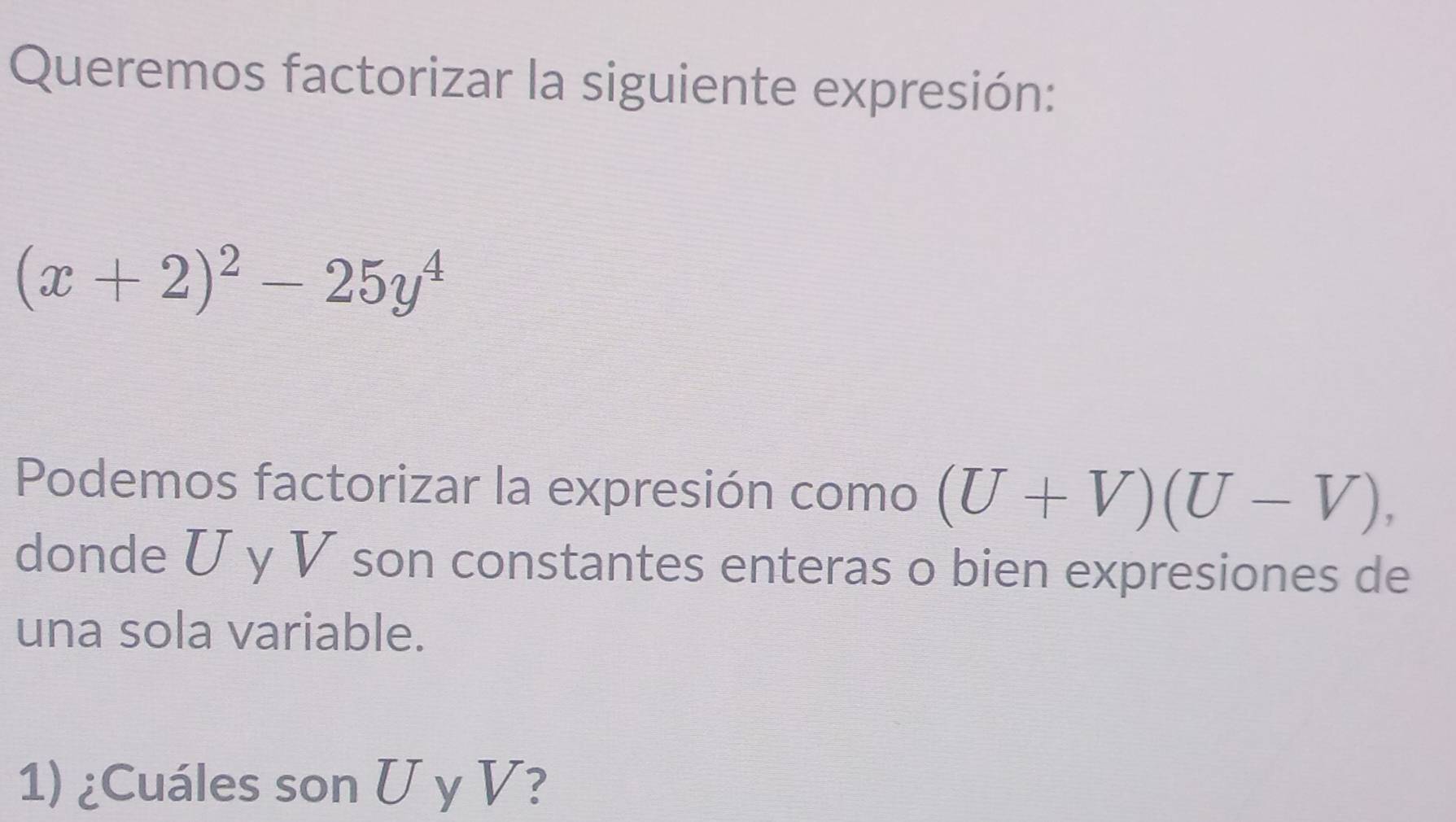 Queremos factorizar la siguiente expresión:
(x+2)^2-25y^4
Podemos factorizar la expresión como (U+V)(U-V), 
donde U y V son constantes enteras o bien expresiones de 
una sola variable. 
1) ¿Cuáles son U y V?