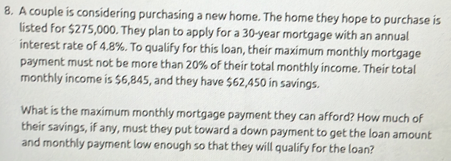 A couple is considering purchasing a new home. The home they hope to purchase is 
listed for $275,000. They plan to apply for a 30-year mortgage with an annual 
interest rate of 4.8%. To qualify for this loan, their maximum monthly mortgage 
payment must not be more than 20% of their total monthly income. Their total 
monthly income is $6,845, and they have $62,450 in savings. 
What is the maximum monthly mortgage payment they can afford? How much of 
their savings, if any, must they put toward a down payment to get the loan amount 
and monthly payment low enough so that they will qualify for the loan?