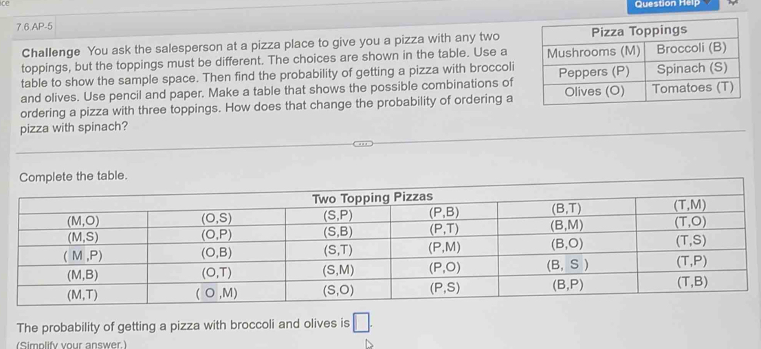 ce
Question Help
7.6.AP-5
Challenge You ask the salesperson at a pizza place to give you a pizza with any two
toppings, but the toppings must be different. The choices are shown in the table. Use a 
table to show the sample space. Then find the probability of getting a pizza with broccoli
and olives. Use pencil and paper. Make a table that shows the possible combinations of
ordering a pizza with three toppings. How does that change the probability of ordering a
pizza with spinach?
Complete the table.
The probability of getting a pizza with broccoli and olives is □ .
(Simplify your answer.)