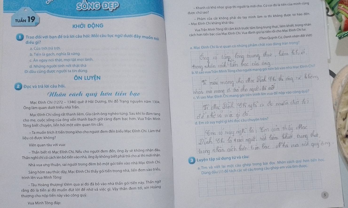 SÔNG ĐẹP
- Khanh có khó nhọc giúp thì người ta mới cho, Cứ coi đó là tiên của mình cũng
được chứ sao?
tuần 19
- Phàm của cải không phải do tay mình làm ra thì không được tơ hào đến.
KHỞI ĐộNG - Mạc Đĩnh Chi khảng khái tâu.
Vua Trần Minh Tông rất cảm kích trước tấm lòng trung thực, liêm khiết, trọng nhân
cách hơn tiền bạc của Mạc Đĩnh Chi, Vua đành giữ lại tiền rồi cho Mạc Đĩnh Chi lui.
Từ Trao đổi với bạn để trả lời câu hỏi: Mỗi câu tục ngữ dưới đây muốn nói (Theo Quỳnh Cư, Danh nhân đất Việt)
diều gì?
a. Của trời trả trời.
a. Mạc Đĩnh Chi là vị quan có những phẩm chất nào đáng tràn trọng?
b. Tiền là gạch, nghĩa là vàng.
c. Ăn ngay nói thật, mọi tật mọi lành.
d. Những người tính nết thật thà
Đi đâu cũng được người ta tin dùng,
b. Vì sao vua Trần Minh Tông cho người mang gới tiên bỏ vào nhà Mạc Đĩnh Chí?
Độ Đọc và trả lời câu hỏi.
Nhân cách quý hơn tiền bạc
hi mang gói tiến trình lên vua để nộp vào công quỹ?
Mạc Đĩnh Chi (1272 - 1346) quê ở Hải Dương, thi đỗ Trạng nguyên năm 1304.
Ông làm quan dưới triều nhà Trần.
Mạc Đĩnh Chi sống rất thanh liêm. Gia cảnh ông nghèo túng. Sau khi lo đám tang
cho mẹ, cuộc sống của ông vốn thanh bạch giờ càng đạm bạc hơn. Vua Trần Minh
d. Em có tuyên trên?
Tông biết chuyện, liền hỏi một viên quan tin cần:
Ta muốn trích ít tiền trong kho cho ngươi đem đến biểu Mạc Đĩnh Chi. Làm thế
liệu có được không?
Viên quan tâu với vua:
- Thần biết rõ Mạc Đĩnh Chi. Nếu cho người đem đến, ông ấy sẽ không nhận đâu.
Thấn nghĩ chỉ có cách lén bỏ tiển vào nhà, ông ấy không biết phải trả cho ai thì mới nhận.
3ộ Luyện tập sử dụng từ và câu:
Nhà vua ưng thuận, sai người trong đêm bỏ một gói tiền vào nhà Mạc Đĩnh Chi,
a.Tìm và viết lại một câu ghép trong bài đọc Nhân cách quý hơn tiến bạc.
Dùng dấu (//) để tách các về câu trong câu ghép em vừa tìm được.
Sáng hôm sau thức dậy, Mạc Đĩnh Chi thấy gói tiền trong nhà, liền đem vào triều,
trình lên vua Minh Tông:
- Tâu Hoàng thượng! Đêm qua ai đó đã bỏ vào nhà thần gói tiền này. Thần ngời
rằng đó là tiền ai đó muốn đút lót để nhờ và việc gì. Vậy thần đem tới, xin Hoàng
thượng cho nộp tiền này vào công quỹ.
5
Vua Minh Tông đáp: