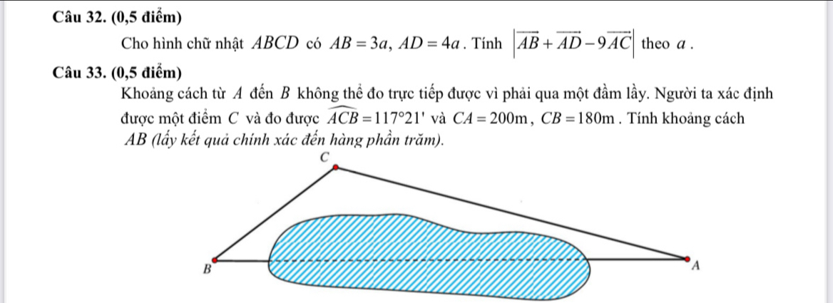 (0,5 điểm) 
Cho hình chữ nhật ABCD có AB=3a, AD=4a. Tính |vector AB+vector AD-9vector AC| theo a. 
Câu 33. (0,5 điểm) 
Khoảng cách từ A đến B không thể đo trực tiếp được vì phải qua một đầm lầy. Người ta xác định 
được một điểm C và đo được widehat ACB=117°21' và CA=200m, CB=180m. Tính khoảng cách
AB (lấy kết quả chính xác đến hàng phần trăm).