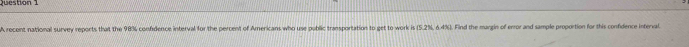 A recent national survey reports that the 98% confidence interval for the percent of Americans who use public transportation to get to work is (5.2N,6.4%. Find the margin of error and sample proportion for this confidence interval.