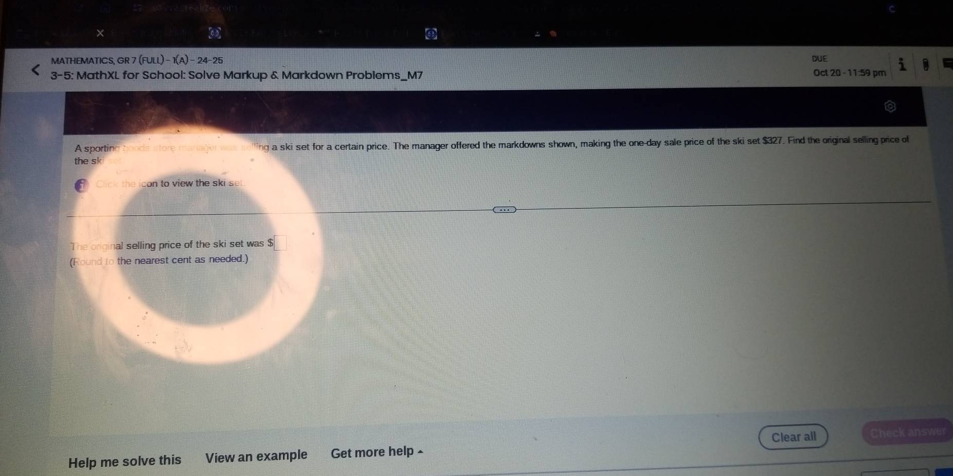 ④ 
MATHEMATICS, GR 7 (FULL)-1(A)-24-25 DUE 
1 a 
3-5: MathXL for School: Solve Markup & Markdown Problems_M7 
Oct 20 -11:59 pm 
A sporting boods store manager was selling a ski set for a certain price. The manager offered the markdowns shown, making the one-day sale price of the ski set $327. Find the original selling price of 
the sk 
Click the icon to view the ski set 
The original selling price of the ski set was $
(Round to the nearest cent as needed.) 
Clear all Check answer 
Help me solve this View an example Get more help ≌