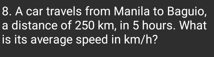 A car travels from Manila to Baguio, 
a distance of 250 km, in 5 hours. What 
is its average speed in km/h?