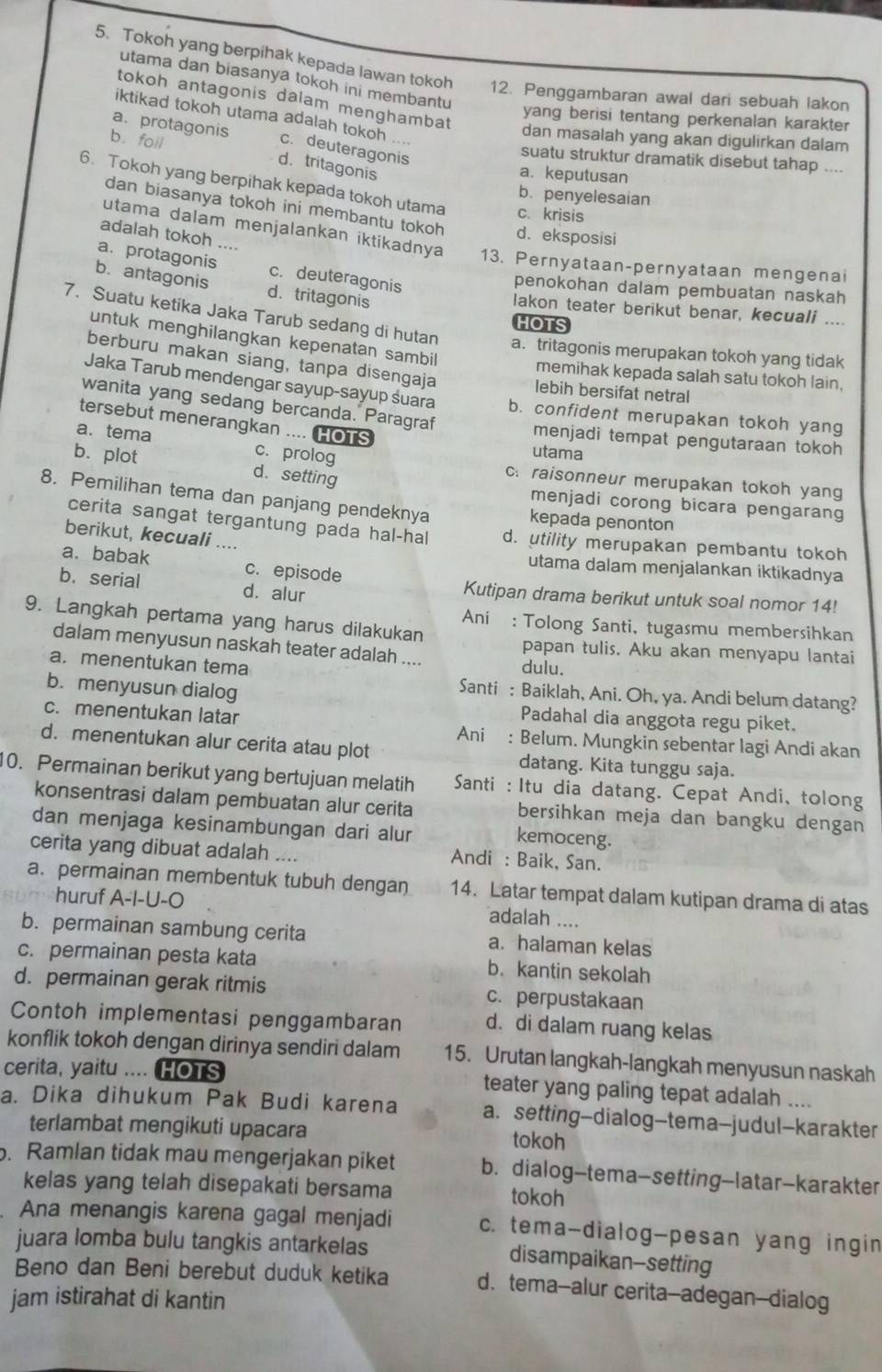 Tokoh yang berpihak kepada lawan tokoh 12. Penggambaran awal dari sebuah lakon
utama dan biasanya tokoh ini membantu
tokoh antagonis dalam menghambat
iktikad tokoh utama adalah tokoh
yang berisi tentang perkenalan karakter
a. protagonis c. deuteragonis
dan masalah yang akan digulirkan dalam
b.foil d. tritagonis
suatu struktur dramatik disebut tahap ....
a.keputusan
6. Tokoh yang berpihak kepada tokoh utama c. krisis
b. penyelesaian
dan biasanya tokoh ini membantu tokoh d. eksposisi
adalah tokoh ....
utama dalam menjalankan iktikadnya 13. Pernyataan-pernyataan mengenai
a. protagonis c. deuteragonis
b.antagonis d. tritagonis
penokohan dalam pembuatan naskah
lakon teater berikut benar, kecuali ....
HOTS
7. Suatu ketika Jaka Tarub sedang di hutan a. tritagonis merupakan tokoh yang tidak
untuk menghilangkan kepenatan sambil
berburu makan siang, tanpa disengaja
memihak kepada salah satu tokoh lain.
lebih bersifat netral
Jaka Tarub mendengar sayup-sayup śuara b. confident merupakan tokoh yang
wanita yang sedang bercanda. Paragraf
tersebut menerangkan .... HOTS
menjadi tempat pengutaraan tokoh
a. tema c. prolog
utama
c. raisonneur merupakan tokoh yang
b. plot d. setting menjadi corong bicara pengarang
8. Pemilihan tema dan panjang pendeknya kepada penonton
cerita sangat tergantung pada hal-hal d. utility merupakan pembantu tokoh
berikut, kecuali ....
a. babak c. episode
utama dalam menjalankan iktikadnya
b. serial d. alur Kutipan drama berikut untuk soal nomor 14!
9. Langkah pertama yang harus dilakukan
Ani : Tolong Santi, tugasmu membersihkan
dalam menyusun naskah teater adalah .... dulu.
papan tulis. Aku akan menyapu lantai
a. menentukan tema
b. menyusun dialog
Santi : Baiklah, Ani. Oh, ya. Andi belum datang?
c. menentukan latar
Padahal dia anggota regu piket.
Ani : Belum. Mungkin sebentar lagi Andi akan
d. menentukan alur cerita atau plot datang. Kita tunggu saja.
10. Permainan berikut yang bertujuan melatih  Santi : Itu dia datang. Cepat Andi, tolong
konsentrasi dalam pembuatan alur cerita bersihkan meja dan bangku dengan
dan menjaga kesinambungan dari alur
kemoceng.
cerita yang dibuat adalah .... Andi : Baik, San.
a. permainan membentuk tubuh dengan 14. Latar tempat dalam kutipan drama di atas
huruf A-I-U-O
adalah ....
b. permainan sambung cerita a. halaman kelas
c. permainan pesta kata b. kantin sekolah
d. permainan gerak ritmis c. perpustakaan
Contoh implementasi penggambaran d. di dalam ruang kelas
konflik tokoh dengan dirinya sendiri dalam 15. Urutan langkah-langkah menyusun naskah
cerita, yaitu .... HOTS teater yang paling tepat adalah ....
a. Dika dihukum Pak Budi karena a. setting-dialog-tema-judul-karakter
terlambat mengikuti upacara tokoh
. Ramlan tidak mau mengerjakan piket b. dialog-tema-setting-latar-karakter
kelas yang telah disepakati bersama tokoh
Ana menangis karena gagal menjadi c. tema-dialog-pesan yang ingin
juara lomba bulu tangkis antarkelas disampaikan--setting
Beno dan Beni berebut duduk ketika d. tema--alur cerita--adegan--dialog
jam istirahat di kantin