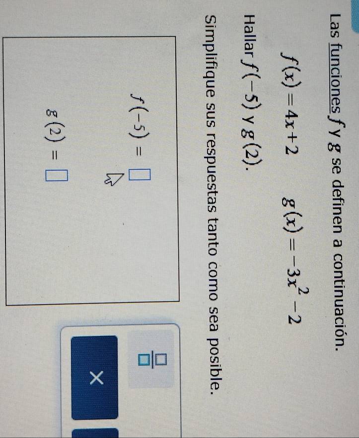 Las funciones f y g se definen a continuación.
f(x)=4x+2 g(x)=-3x^2-2
Hallar f(-5) y g(2). 
Simplifique sus respuestas tanto como sea posible.
f(-5)=□
 □ /□   
×
g(2)=□