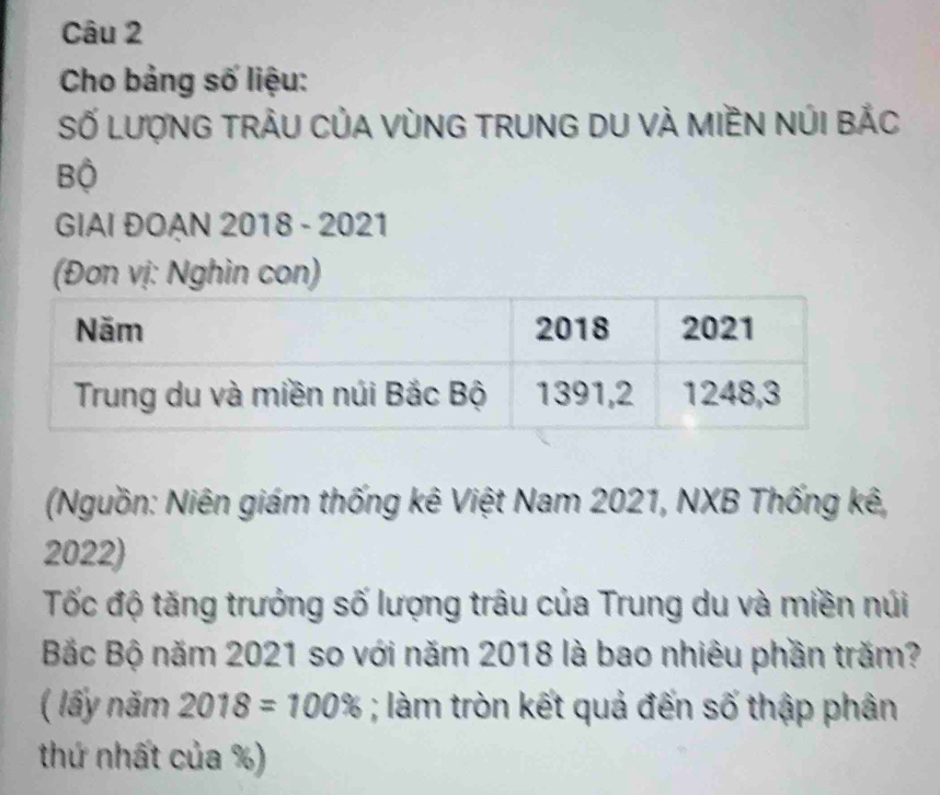 Cho bảng số liệu: 
Số LượNG TRẬU CủA VùNG TRUNG DU VÀ MIềN NÚI BẢC 
Bộ 
GIAI ĐOAN 2018 - 2021 
(Đơn vị: Nghìn con) 
(Nguồn: Niên giám thống kê Việt Nam 2021, NXB Thống kê,
2022) 
Tốc độ tăng trưởng số lượng trâu của Trung du và miền núi 
Bắc Bộ năm 2021 so với năm 2018 là bao nhiêu phần trăm? 
( lấy năm 2018=100%; làm tròn kết quả đến số thập phân 
thứ nhất của %)