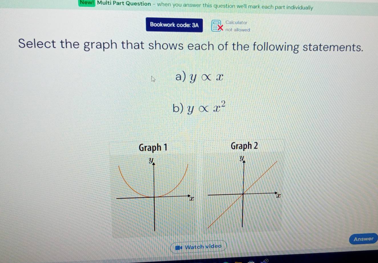 New! Multi Part Question - when you answer this question we'll mark each part individually
Bookwork code: 3A Calculator
not allowed
Select the graph that shows each of the following statements.
a) yalpha x
b) yalpha x^2
Graph 1 Graph 2
Answer
Watch video