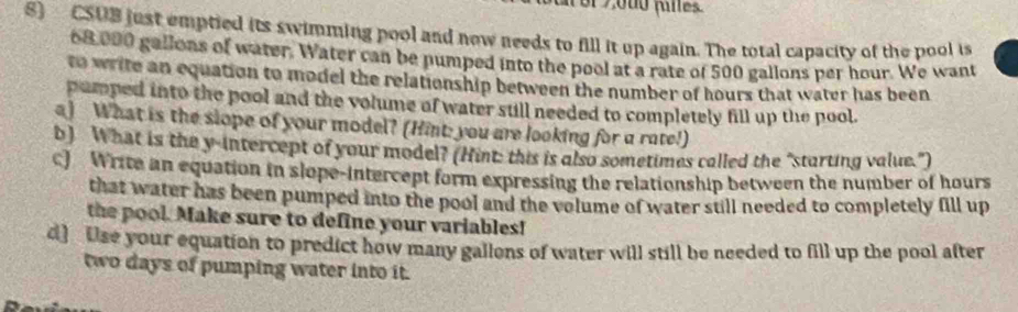 CSUB just emptied its swimming pool and now needs to fill it up again. The total capacity of the pool is
68,000 gallons of water. Water can be pumped into the pool at a rate of 500 gallons per hour. We want 
to write an equation to model the relationship between the number of hours that water has been 
pumped into the pool and the volume of water still needed to completely fill up the pool. 
a) What is the slope of your model? (Hint: you are looking for a rate!) 
b) What is the y-intercept of your model? (Hint: this is also sometimes called the "sturting value.") 
c) Write an equation in slope-intercept form expressing the relationship between the number of hours
that water has been pumped into the pool and the volume of water still needed to completely fill up 
the pool. Make sure to define your variables! 
d] Use your equation to predict how many gallons of water will still be needed to fill up the pool after
two days of pumping water into it.