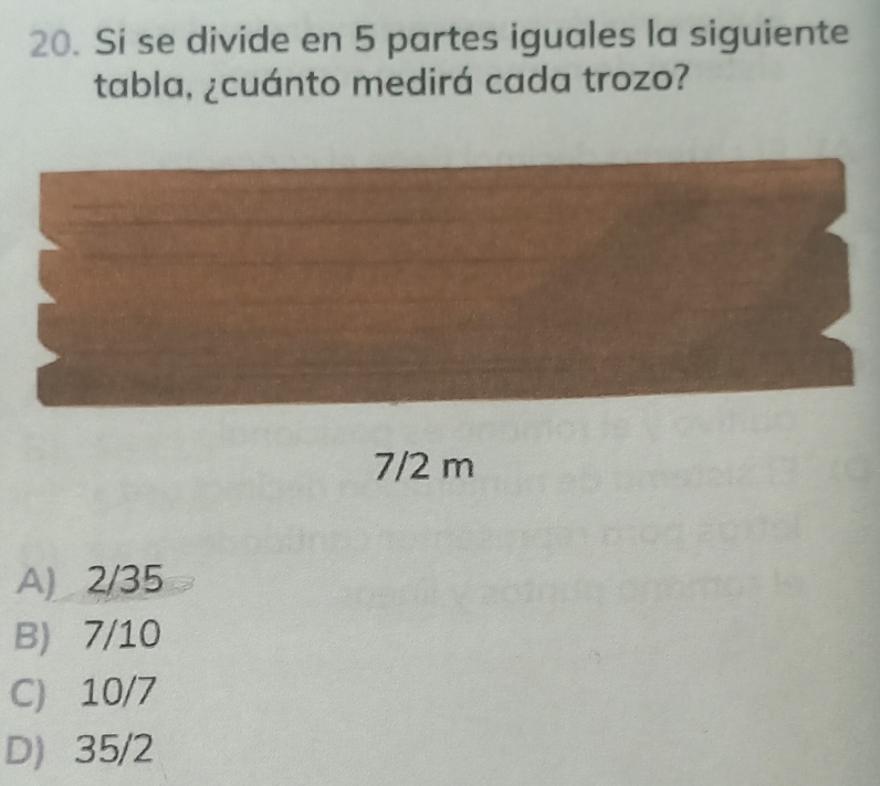 Si se divide en 5 partes iguales la siguiente
tabla, ¿cuánto medirá cada trozo?
A) 2/35
B) 7/10
C) 10/7
D 35/2