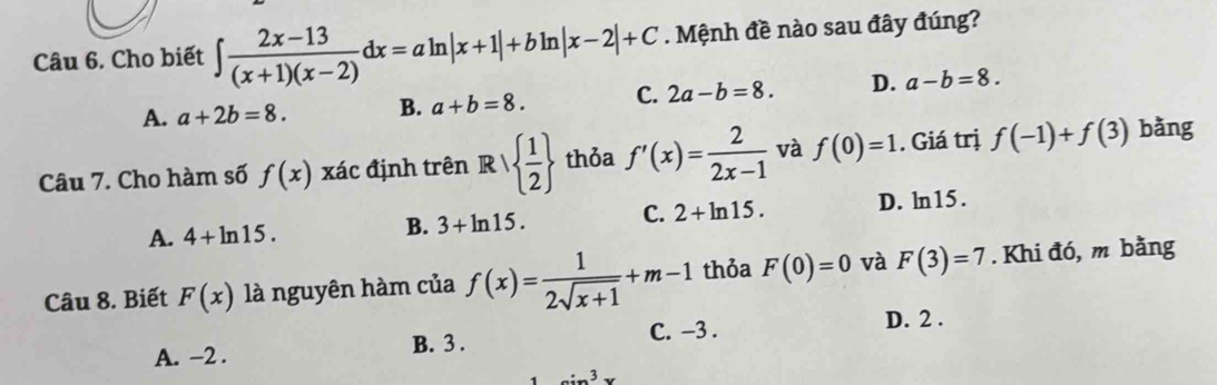 Cho biết ∈t  (2x-13)/(x+1)(x-2) dx=aln |x+1|+bln |x-2|+C. Mệnh đề nào sau đây đúng?
A. a+2b=8. B. a+b=8. C. 2a-b=8. D. a-b=8. 
Câu 7. Cho hàm số f(x) xác định trên Rvee   1/2  thỏa f'(x)= 2/2x-1  và f(0)=1. Giá trị f(-1)+f(3) bǎng
A. 4+ln 15. B. 3+ln 15. C. 2+ln 15. D. ln15.
Câu 8. Biết F(x) là nguyên hàm của f(x)= 1/2sqrt(x+1) +m-1 thỏa F(0)=0 và F(3)=7. Khi đó, m bằng
C. -3.
D. 2.
A. -2. B. 3.
_ =