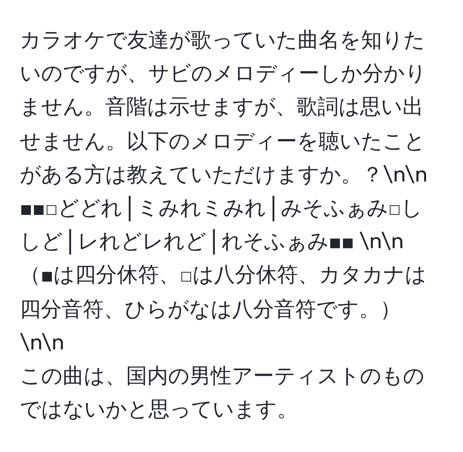 カラオケで友達が歌っていた曲名を知りたいのですが、サビのメロディーしか分かりません。音階は示せますが、歌詞は思い出せません。以下のメロディーを聴いたことがある方は教えていただけますか。？nn
■■□どどれ│ミみれミみれ│みそふぁみ□ししど│レれどレれど│れそふぁみ■■ nn
■は四分休符、□は八分休符、カタカナは四分音符、ひらがなは八分音符です。nn
この曲は、国内の男性アーティストのものではないかと思っています。