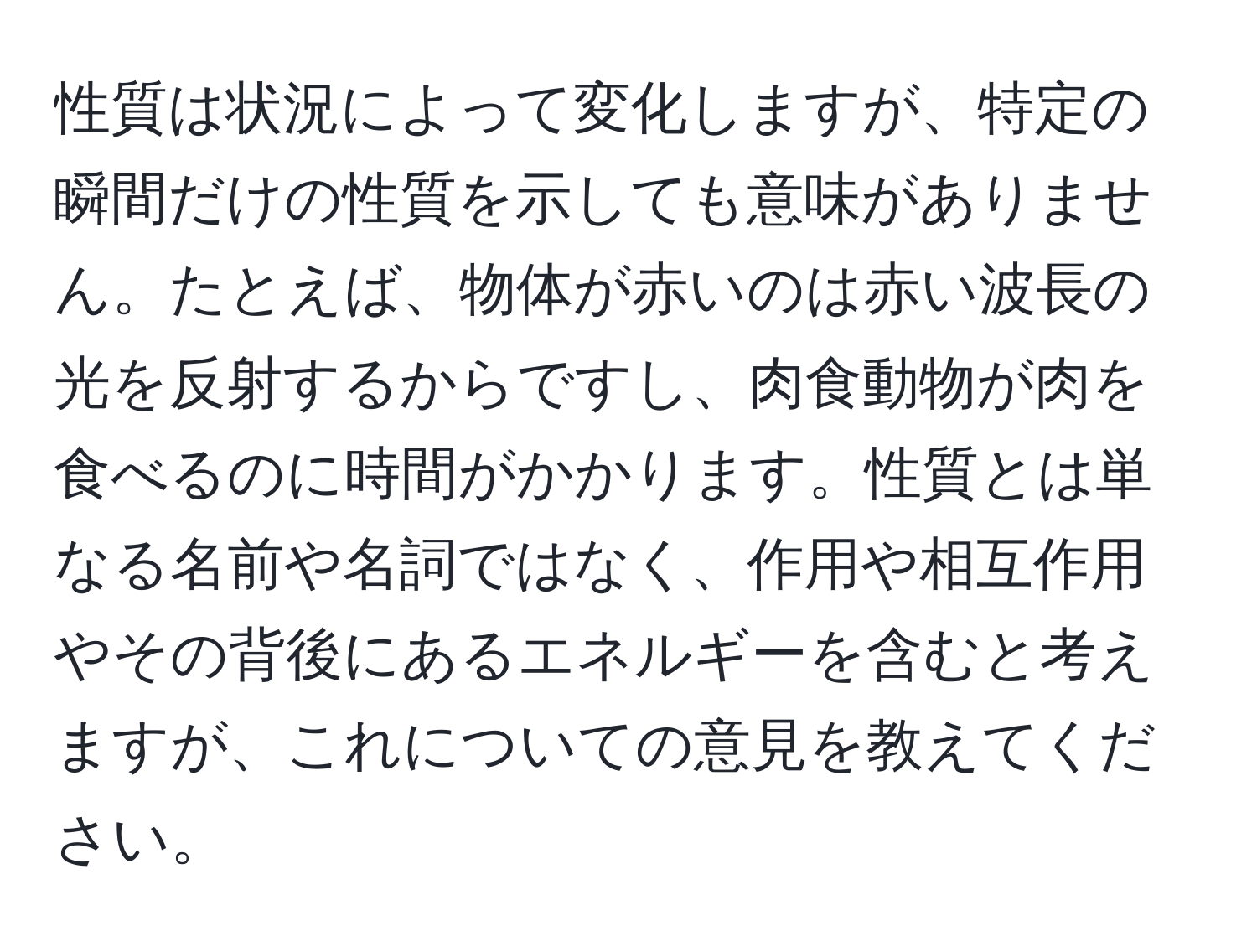 性質は状況によって変化しますが、特定の瞬間だけの性質を示しても意味がありません。たとえば、物体が赤いのは赤い波長の光を反射するからですし、肉食動物が肉を食べるのに時間がかかります。性質とは単なる名前や名詞ではなく、作用や相互作用やその背後にあるエネルギーを含むと考えますが、これについての意見を教えてください。