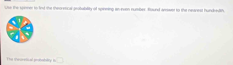 Use the spinner to find the theoretical probability of spinning an even number. Round answer to the nearest hundredth. 
1 
The theoretical probability is □ .