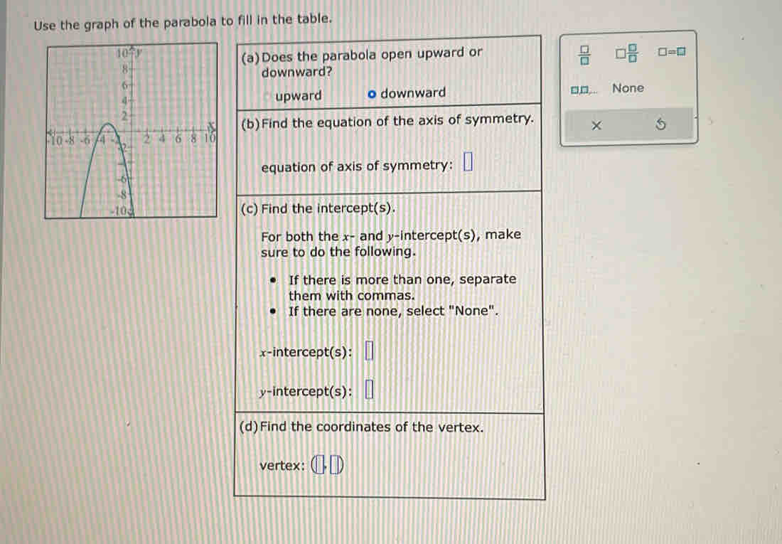 Use the graph of the parabola to fill in the table.
(a)Does the parabola open upward or
 □ /□    □ /□   □ =□
downward?
upward ● downward None
(b)Find the equation of the axis of symmetry. × 5
equation of axis of symmetry:
(c) Find the intercept(s).
For both the x- and y-intercept(s), make
sure to do the following.
If there is more than one, separate
them with commas.
If there are none, select "None".
x-intercept(s):
y-intercept(s):
(d)Find the coordinates of the vertex.
vertex: