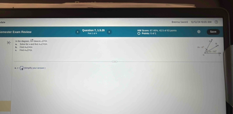dale Brenna Sword 12/12/24 10:05 AM
Semester Exam Review ( Question 7, 1.5.26 ihart 1 of 4 HW Score: 67.46%, 42.5 of 63 ponts Save
Points: 0 of 1
a. Solve for x and find r In the diagram vector OA bisects ∠ FOL
m∠ FGH
b. Find m∠ HGL
e. Find m∠ FGI
a. x=□ (Simplify your answer.)