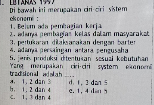 EBTANAS 1997
Di bawah ini merupakan ciri-ciri sistem
ekonomi :
1. Belum ada pembagian kerja
2. adanya pembagian kelas dalam masyarakat
3. pertukaran dilaksanakan dengan barter
4. adanya persaingan antara pengusaha
5. jenis produksi ditentukan sesuai kebutuhan
Yang merupakan ciri-ciri system ekonomi
tradisional adalah ...
a. 1, 2 dan 3 d. 1, 3 dan 5
b. 1, 2 dan 4 e. 1, 4 dan 5
c. 1, 3 dan 4