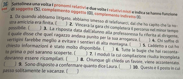 Sottolinea una volta i pronomi relativi e due volte i relativi misti e indica se hanno funzione 
di soggetto (S), complemento oggetto (O), complemento indiretto (I). 
1. Da quando abbiamo litigato, abbiamo smesso di telefonarci, dal che ho capito che la no- 
stra amicizia era finita. (_ ) 2. Vincerà la gara chi completerà il percorso nel minor tempo 
possibile. (_ ) 3. La risposta data dall'alunno alla professoressa fu riferita al dirigente, 
il quale disse che quel ragazzo andava punito per la sua arroganza. ( ) 4. Chi soffre di 
vertigini farebbe meglio a evitare i sentieri di alta montagna. ( ) 5. L'addetto a cui ho 
chiesto informazioni è stato molto disponibile. (_ ) 6. Tutte le bugie che hai racconta- 
to prima o poi saranno scoperte. (_ ) 7. I moduli la cui compilazione risulta incompleta 
dovranno essere ricompilati. (_ ) 8. Chiunque gli chieda un favore, viene accontentato. 
1 _) 9. Sono disposto a confermare quanto dice Laura. (_ ) 10. Questo è il posto in cui 
_ 
passo solitamente le vacanze. (