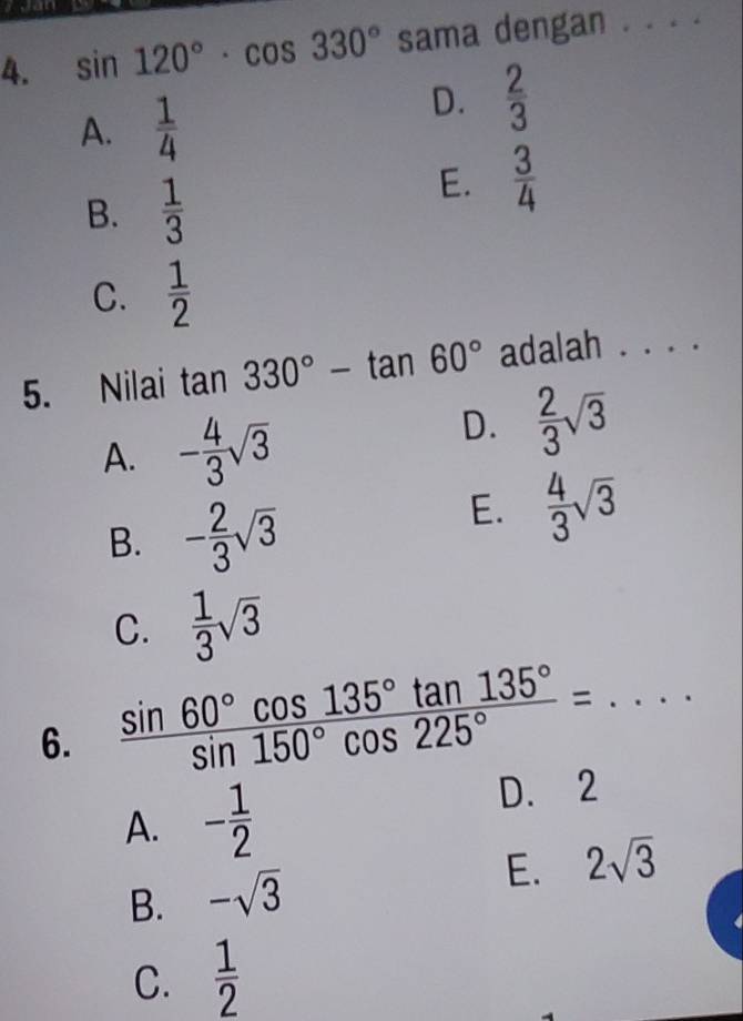 sin 120°· cos 330° sama dengan . . . ._
A.  1/4 
D.  2/3 
B.  1/3 
E.  3/4 
C.  1/2 
5. Nilai tan 330°-tan 60° adalah . . . .
A. - 4/3 sqrt(3)
D.  2/3 sqrt(3)
B. - 2/3 sqrt(3)
E.  4/3 sqrt(3)
C.  1/3 sqrt(3)
6.  sin 60°cos 135°tan 135°/sin 150°cos 225° =...
A. - 1/2 
D. 2
E. 2sqrt(3)
B. -sqrt(3)
C.  1/2 