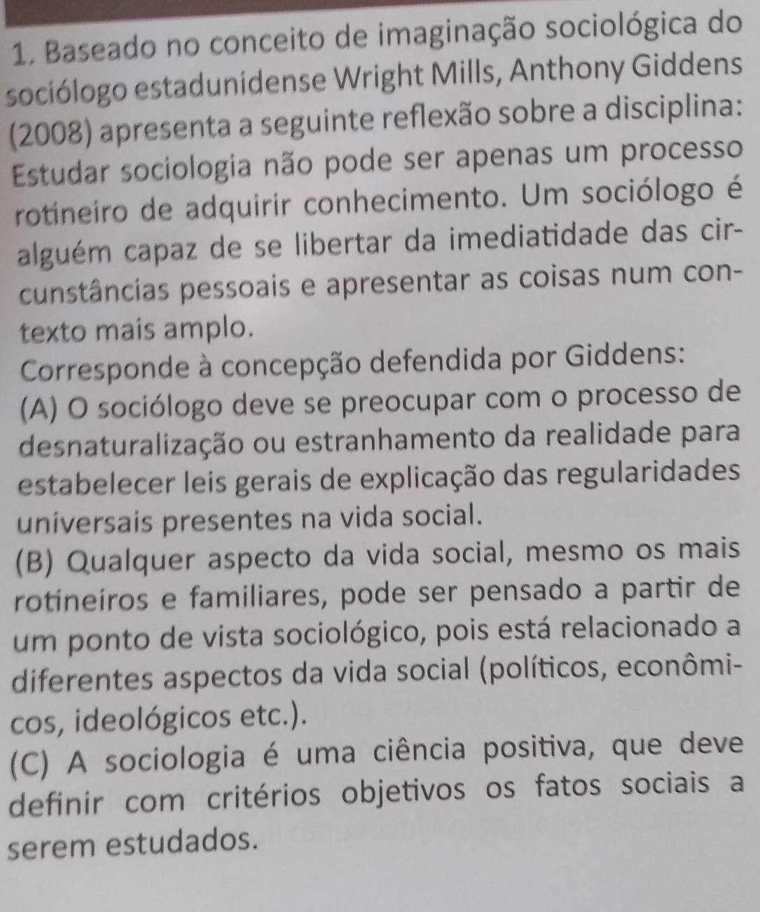 Baseado no conceito de imaginação sociológica do
sociólogo estadunidense Wright Mills, Anthony Giddens
(2008) apresenta a seguinte reflexão sobre a disciplina:
Estudar sociologia não pode ser apenas um processo
rotineiro de adquirir conhecimento. Um sociólogo é
alguém capaz de se libertar da imediatidade das cir-
cunstâncias pessoais e apresentar as coisas num con-
texto mais amplo.
Corresponde à concepção defendida por Giddens:
(A) O sociólogo deve se preocupar com o processo de
desnaturalização ou estranhamento da realidade para
estabelecer leis gerais de explicação das regularidades
universais presentes na vida social.
(B) Qualquer aspecto da vida social, mesmo os mais
rotineiros e familiares, pode ser pensado a partir de
um ponto de vista sociológico, pois está relacionado a
diferentes aspectos da vida social (políticos, econômi-
cos, ideológicos etc.).
(C) A sociologia é uma ciência positiva, que deve
definir com critérios objetivos os fatos sociais a
serem estudados.