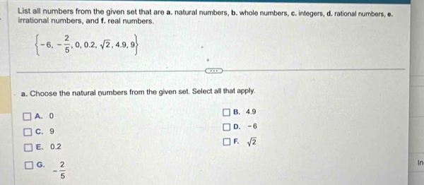 List all numbers from the given set that are a. natural numbers, b. whole numbers, c. integers, d. rational numbers, e.
irrational numbers, and f. real numbers.
 -6,- 2/5 ,0,0.2,sqrt(2),4.9,9
a. Choose the natural numbers from the given set. Select all that apply.
A. 0 B. 4.9
C. 9 D. -6
F.
E. 0.2 sqrt(2)
G. - 2/5 
In