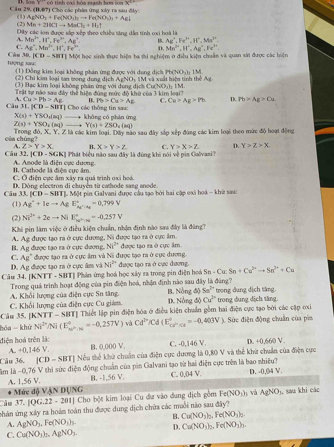 D. Ion Y'' có tính oxi hỏa mạnh hơn ion X^(2+)
Câu 29. (B.07) Cho các phản ứng xây ra sau đây:
(1) AgNO_3+Fe(NO_3)_2to Fe(NO_3)_3+Agdownarrow
(2) Mn+2HClto MnCl_2+H_2uparrow
Dãy các ion được sắp xếp theo chiều tăng dần tính oxi hoá là
A. Mn^(2+),H^+,Fe^(3+),Ag^+. B. Ag^+,Fe^(3+),H^+,Mn^(2+).
C. Ag^+,Mn^(2+),H^+,Fe^(3+). D. Mn^(2+),H^+,Ag^+,Fe^(3+).
Câu 30. |CD-SBT| Một học sinh thực hiện ba thí nghiệm ở điều kiện chuẩn và quan sát được các hiện
tượng sau:
(1) Đồng kim loại không phản ứng được với dung dịch Pb(NO_3)_2 1M.
(2) Chì kim loại tan trong dung dịch AgNO_3 1M và xuất hiện tinh thể Ag.
(3) Bạc kim loại không phản ứng với dung dịch Cu(NO_3) 1M.
Trật tự nào sau đây thể hiện đúng mức độ khử của 3 kim loại?
A. Cu>Pb>Ag. B. Pb>Cu>Ag. C. Cu>Ag>Pb. D. Pb>Ag>Cu.
Câu 31. |CD-SBT| | Cho các thông tin sau:
X(s)+YSO_4(aq) không có phản ứng
Z(s)+YSO_4(aq) Y(s)+ZSO_4(aq)
Trong đó, X, Y, Z là các kim loại. Dãy nào sau đây sắp xếp đúng các kim loại theo mức độ hoạt động
của chúng?
A. Z>Y>X. B. X>Y>Z. C. Y>X>Z. D. Y>Z>X.
Câu 32. [CD-SGK] Phát biểu nào sau đây là đúng khi nói về pin Galvani?
A. Anode là điện cực dương.
B. Cathode là điện cực âm
C. Ở điện cực âm xảy ra quá trình oxi hoá.
D. Dòng electron di chuyển từ cathode sang anode.
Câu 33. [CD-SBT]. Một pin Galvani được cấu tạo bởi hai cặp oxi hoá - khử sau:
(1) Ag^++1e to Ag E_Ag^+/Ag^circ =0,799V
(2) Ni^(2+)+2e Ni E_M^(2+)/N^circ =-0,257V
Khi pin làm việc ở điều kiện chuẩn, nhận định nào sau đây là đúng?
A. Ag được tạo ra ở cực dương, Ni được tạo ra ở cực âm.
B. Ag được tạo ra ở cực dương, Ni^(2+) được tạo ra ở cực âm.
C. Ag^+ được tạo ra ở cực âm và Ni được tạo ra ở cực dương.
D. Ag được tạo ra ở cực âm và Ni^(2+) được tạo ra ở cực dương.
Câu 34. [KNTT - SBT] Phản ứng hoá học xảy ra trong pin điện hoá Sn - Cu: Sn+Cu^(2+)to Sn^(2+)+Cu
Trong quá trình hoạt động của pin điện hoá, nhận định nào sau đây là đúng?
A. Khối lượng của điện cực Sn tăng. B. Nồng độ Sn^(2+) trong dung dịch tăng.
C. Khối lượng của điện cực Cu giảm. D. Nồng độ Cu^(2+) trong dung dịch tăng.
Câu 35. [KNTT - SBT] Thiết lập pin điện hóa ở điều kiện chuẩn gồm hai điện cực tạo bởi các cặp oxi
hóa - khử Ni^(2+)/Ni(E_Ni^(2+)/Ni^circ =-0,257V) và Cd^(2+)/Cd(E_Cd^(2+)/Cd^circ =-0,403V). Sức điện động chuẩn của pin
điện hoá trên là:
A. +0,146 V. B. 0,000 V. C. -0,146 V. D. +0,660 V.
Câu 36. [CD - SBT] Nếu thế khử chuẩn của điện cực dương là 0,80 V và thế khử chuẩn của điện cực
lâm là −0,76 V thì sức điện động chuẩn của pin Galvani tạo từ hai điện cực trên là bao nhiêu?
A. 1,56 V. B. -1,56 V. C. 0,04 V. D. -0,04 V.
Mức độ VậN DUNG
Câu 37. [QG.22 - 201] Cho bột kim loại Cu dư vào dung dịch gồm Fe(NO_3) 3 và AgNO_3 , sau khi các
phản ứng xảy ra hoàn toàn thu được dung dịch chứa các muối nào sau đây?
B. Cu(NO_3)_2,Fe(NO_3)_2.
A. AgNO_3,Fe(NO_3)_3. Cu(NO_3)_2,Fe(NO_3)_3.
D.
C. Cu(NO_3)_2,AgNO_3.