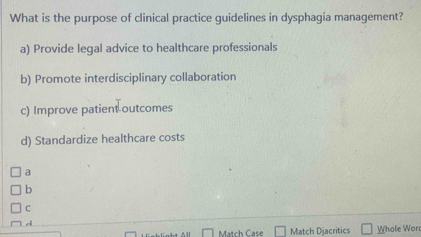 What is the purpose of clinical practice guidelines in dysphagia management?
a) Provide legal advice to healthcare professionals
b) Promote interdisciplinary collaboration
c) Improve patient outcomes
d) Standardize healthcare costs
a
b
C
d
Match Case Match Diacritics Whole Wor