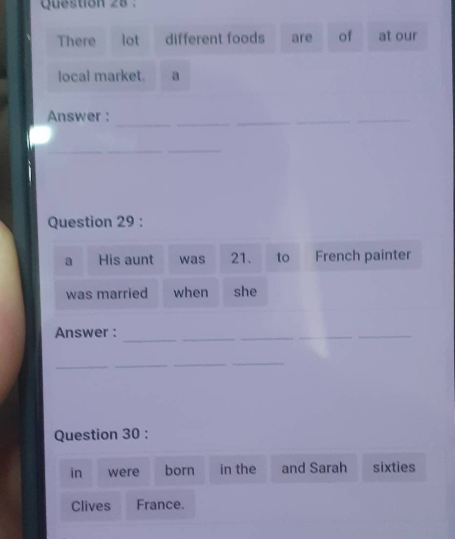 There lot different foods are of at our 
local market. a 
_ 
_ 
Answer : 
_ 
_ 
_ 
_ 
_ 
_ 
Question 29 : 
a His aunt was 21. to French painter 
was married when she 
_ 
Answer : 
_ 
__ 
_ 
_ 
_ 
_ 
_ 
Question 30 : 
in were born in the and Sarah sixties 
Clives France.