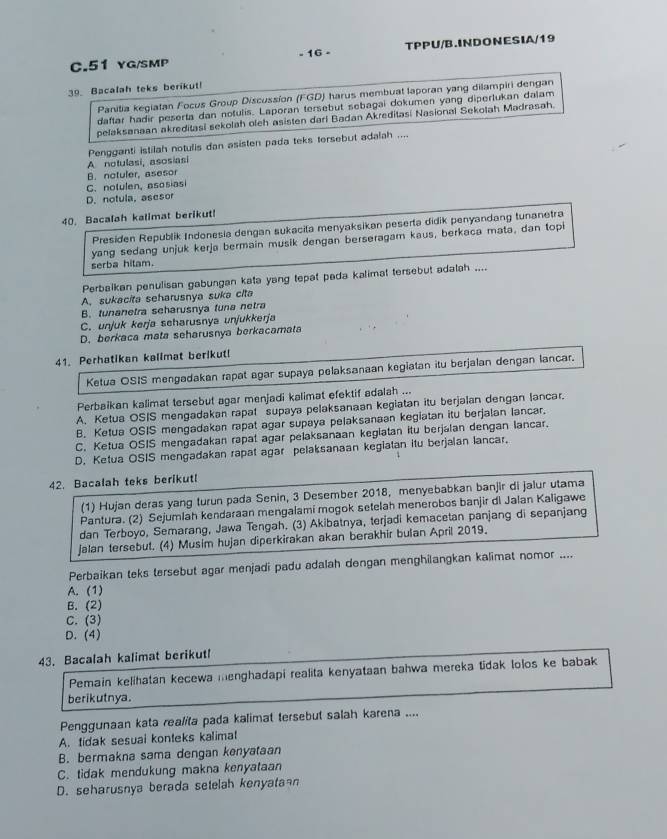 yg/smp - 16 - TPPU/B.INDONESIA/19
39. Bacalah teks berikut!
Panitia kegiatan Focus Group Discussion (FGD) harus membuat laporan yang dilampiri dengan
daftar hadir peserta dan notulis. Laporan tersebut sebagai dokumen yang diperlukan dalam
pelaksanaan akreditasi sekolah oleh asisten darl Badan Akreditasi Nasional Sekotah Madrasah.
A notulasi, asosiasi Pengganti istilah notulis dan asisten pada teks tersebut adalah ....
B. notuler, asesor
C.notulen, asosias
D. notula, asesor
40. Bacalah kalimat berikut!
Presiden Republik Indonesia dengan sukacila menyaksikan peserta didik penyandang tunanetra
yang sedang unjuk kerja bermain musik dengan berseragam kaus, berkaca mata, dan topi
serba hitam.
Perbalkan penulisan gabungan kata yang tepat pada kalimat tersebut adalah ....
A. sukacita seharusnya suka cita
B. tunanetra seharusnya funa netra
C. unjuk kerja seharusnya unjukkerja
D. berkaca mata seharusnya berkacamata
41. Perhatikan kalimat berikut!
Ketua OSIS mengadakan rapat agar supaya pelaksanaan kegiatan itu berjalan dengan lancar.
Perbaikan kalimat tersebut agar menjadi kalimat efektif adalah ...
A. Ketua OSIS mengadakan rapat supaya pelaksanaan kegiatan itu berjalan dengan lancar.
B. Ketua OSIS mengadakan rapat agar supaya pelaksanaan kegiatan itu berjalan lancar.
C. Ketua OSIS mengadakan rapat agar pelaksanaan kegiatan itu berjalan dengan lancar.
D. Ketua OSIS mengadakan rapat agar pelaksanaan kegiatan itu berjalan lancar.
42. Bacalah teks berikutl
(1) Hujan deras yang turun pada Senin, 3 Desember 2018, menyebabkan banjir di jalur utama
Pantura. (2) Sejumlah kendaraan mengalami mogok setelah menerobos banjir di Jalan Kaligawe
dan Terboyo, Semarang, Jawa Tengah. (3) Akibatnya, terjadi kemacetan panjang di sepanjang
Jalan tersebut. (4) Musim hujan diperkirakan akan berakhir bulan April 2019.
Perbaikan teks tersebut agar menjadi padu adalah dengan menghilangkan kalimat nomor ....
A. (1)
B. (2)
C. (3)
D. (4)
43. Bacalah kalimat berikut!
Pemain kelihatan kecewa menghadapi realita kenyataan bahwa mereka tidak lolos ke babak
berikutnya.
Penggunaan kata realita pada kalimat tersebut salah karena ....
A. tidak sesuai konteks kalimat
B. bermakna sama dengan kenyataan
C. tidak mendukung makna kenyataan
D. seharusnya berada setelah kenyatan