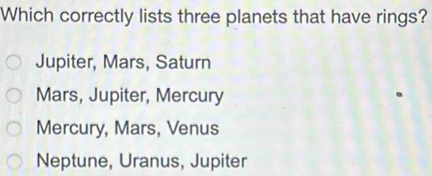 Which correctly lists three planets that have rings?
Jupiter, Mars, Saturn
Mars, Jupiter, Mercury
Mercury, Mars, Venus
Neptune, Uranus, Jupiter