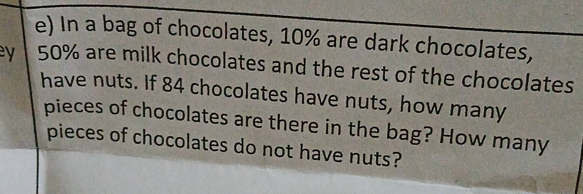 In a bag of chocolates, 10% are dark chocolates, 
ey
50% are milk chocolates and the rest of the chocolates 
have nuts. If 84 chocolates have nuts, how many 
pieces of chocolates are there in the bag? How many 
pieces of chocolates do not have nuts?