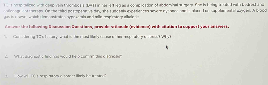 TC is hospitalized with deep vein thrombosis (DVT) in her left leg as a complication of abdominal surgery. She is being treated with bedrest and 
anticoagulant therapy. On the third postoperative day, she suddenly experiences severe dyspnea and is placed on supplemental oxygen. A blood 
gas is drawn, which demonstrates hypoxemia and mild respiratory alkalosis. 
Answer the following Discussion Questions, provide rationale (evidence) with citation to support your answers. 
1. Considering TC's history, what is the most likely cause of her respiratory distress? Why? 
2. What diagnostic findings would help confirm this diagnosis? 
3. How will TC's respiratory disorder likely be treated?