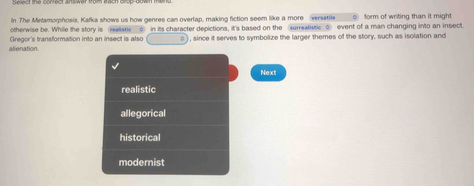 Select the correct answer from each drop-down mend.
In The Metamorphosis, Kafka shows us how genres can overlap, making fiction seem like a more versatile 。 form of writing than it might
otherwise be. While the story is realistic oin its character depictions, it's based on the surrealistic ○ event of a man changing into an insect.
Gregor's transformation into an insect is also , since it serves to symbolize the larger themes of the story, such as isolation and
alienation.
Next
realistic
allegorical
historical
modernist