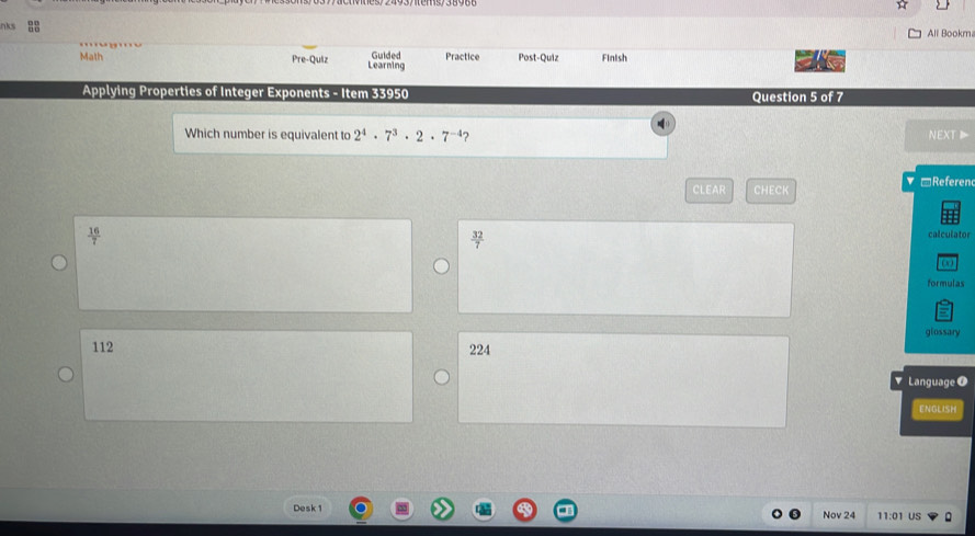 nk
All Bookm
Math Pre-Quiz Learning Guided Practice Post-Quiz Finish
Applying Properties of Integer Exponents - Item 33950 Question 5 of 7
Which number is equivalent to 2^4· 7^3· 2· 7^(-4) ? NEXT▶
CLEAR CHECK ▼ □Referen
 16/7  calculator
 32/7 
formulas
glossary
112 224
Language O
ENGLISH
Desk 1 Nov 24 11:01 US